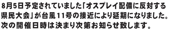 8月5日予定されていました「オスプレイ配備に反対する県民大会」が台風11号の接近により延期になりました。次の開催日時は決まり次第お知らせ致します。